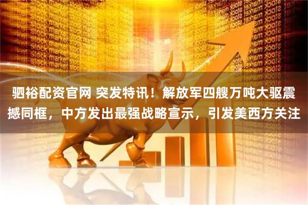 驷裕配资官网 突发特讯！解放军四艘万吨大驱震撼同框，中方发出最强战略宣示，引发美西方关注