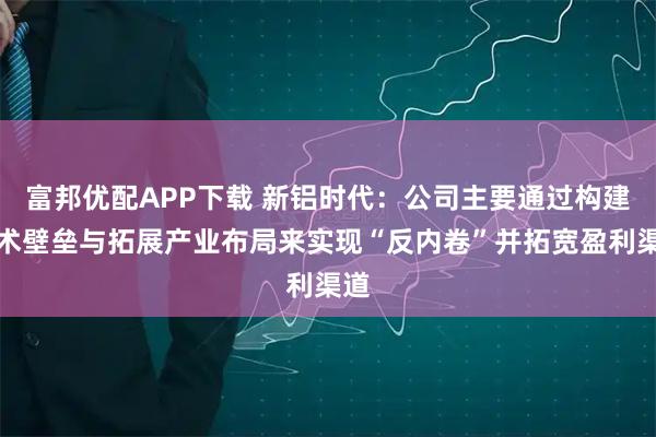 富邦优配APP下载 新铝时代：公司主要通过构建技术壁垒与拓展产业布局来实现“反内卷”并拓宽盈利渠道