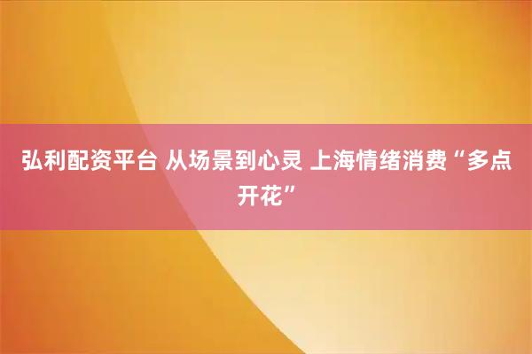 弘利配资平台 从场景到心灵 上海情绪消费“多点开花”