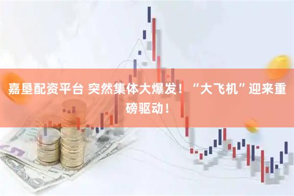 嘉垦配资平台 突然集体大爆发！“大飞机”迎来重磅驱动！