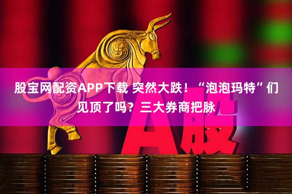 股宝网配资APP下载 突然大跌！“泡泡玛特”们见顶了吗？三大券商把脉