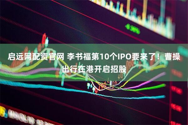 启远网配资官网 李书福第10个IPO要来了！曹操出行在港开启招股