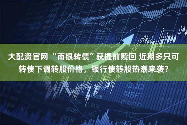 大配资官网 “南银转债”获提前赎回 近期多只可转债下调转股价格，银行债转股热潮来袭？