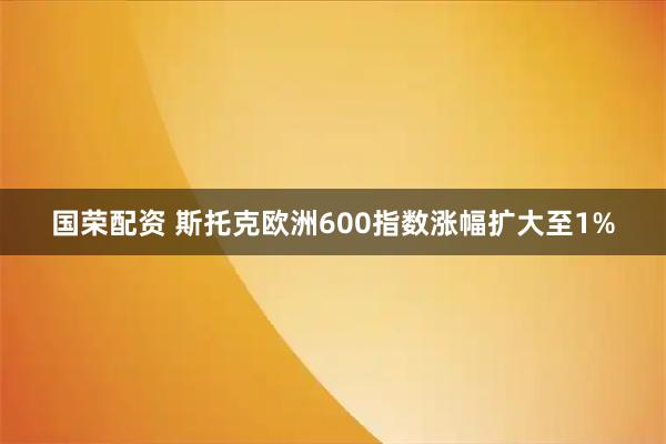 国荣配资 斯托克欧洲600指数涨幅扩大至1%