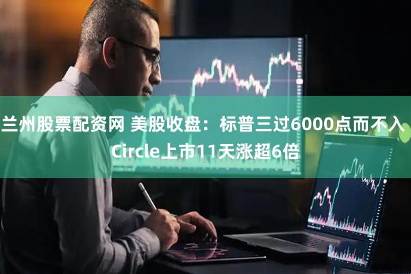 兰州股票配资网 美股收盘：标普三过6000点而不入 Circle上市11天涨超6倍