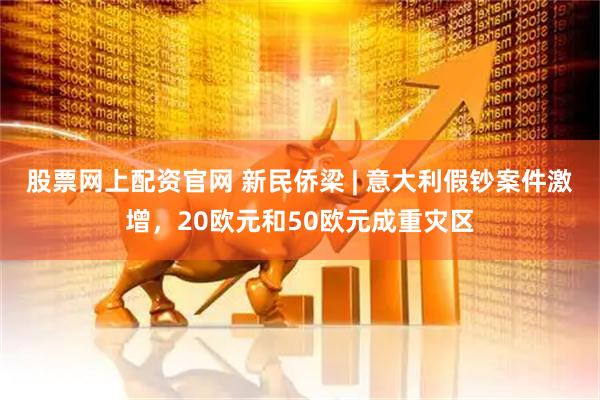 股票网上配资官网 新民侨梁 | 意大利假钞案件激增，20欧元和50欧元成重灾区
