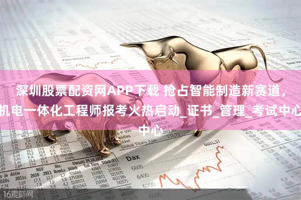 深圳股票配资网APP下载 抢占智能制造新赛道，机电一体化工程师报考火热启动_证书_管理_考试中心