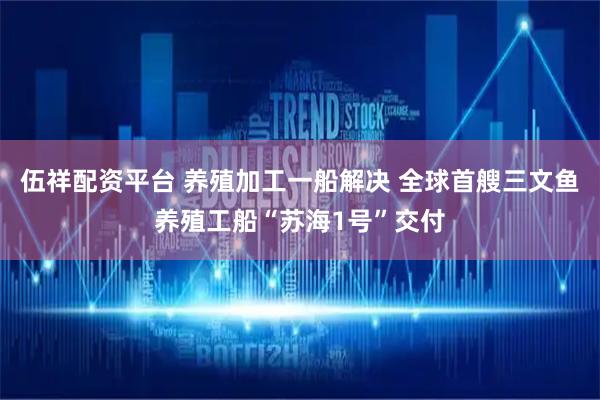 伍祥配资平台 养殖加工一船解决 全球首艘三文鱼养殖工船“苏海1号”交付