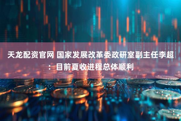 天龙配资官网 国家发展改革委政研室副主任李超：目前夏收进程总体顺利