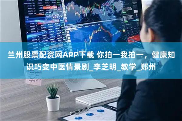 兰州股票配资网APP下载 你拍一我拍一，健康知识巧变中医情景剧_李芝明_教学_郑州