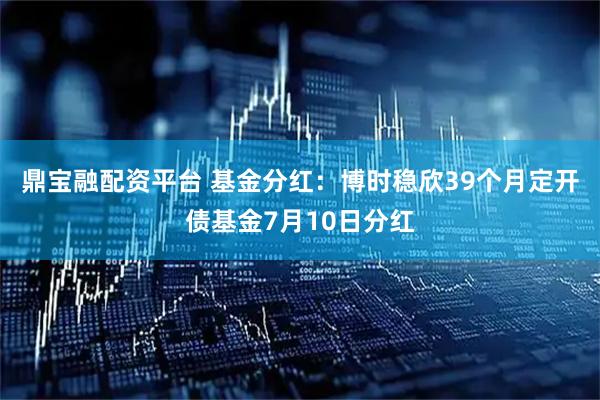 鼎宝融配资平台 基金分红：博时稳欣39个月定开债基金7月10日分红