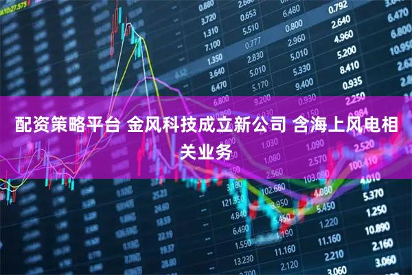 配资策略平台 金风科技成立新公司 含海上风电相关业务