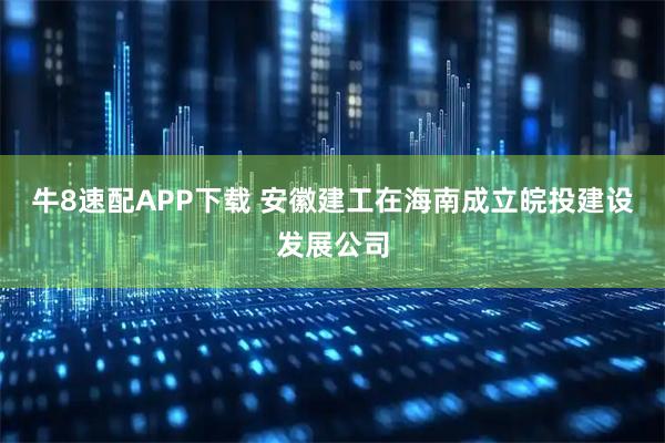 牛8速配APP下载 安徽建工在海南成立皖投建设发展公司