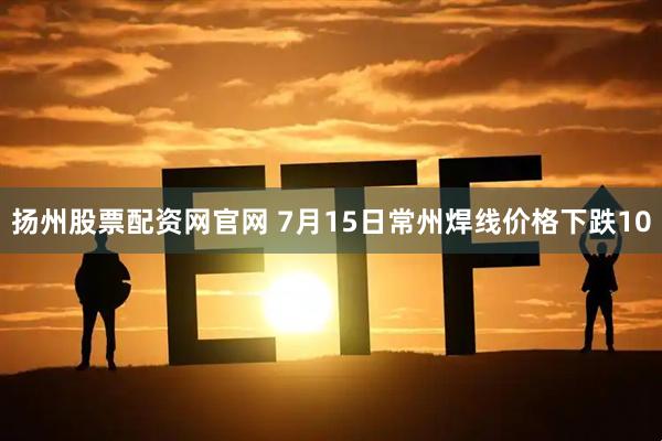 扬州股票配资网官网 7月15日常州焊线价格下跌10