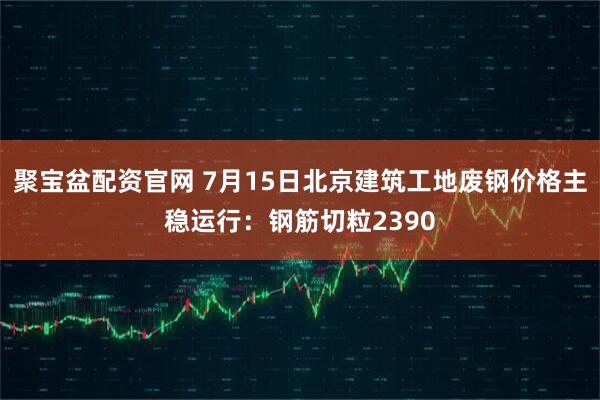 聚宝盆配资官网 7月15日北京建筑工地废钢价格主稳运行：钢筋切粒2390