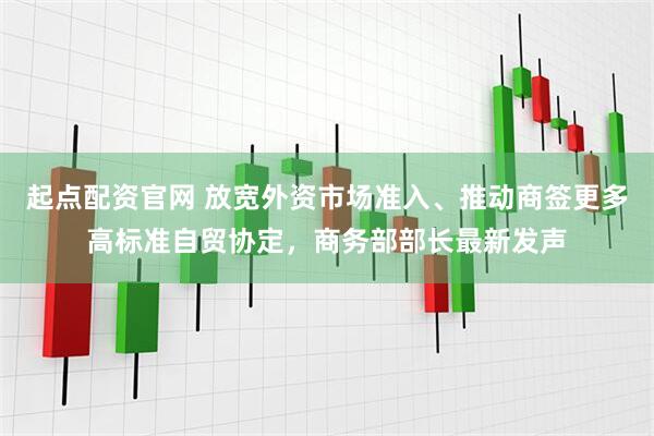 起点配资官网 放宽外资市场准入、推动商签更多高标准自贸协定，商务部部长最新发声