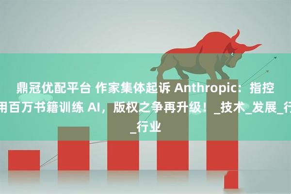 鼎冠优配平台 作家集体起诉 Anthropic：指控盗用百万书籍训练 AI，版权之争再升级！_技术_发展_行业