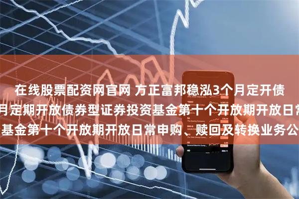 在线股票配资网官网 方正富邦稳泓3个月定开债券: 方正富邦稳泓3个月定期开放债券型证券投资基金第十个开放期开放日常申购、赎回及转换业务公告