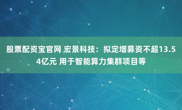 股票配资宝官网 宏景科技：拟定增募资不超13.54亿元 用于智能算力集群项目等