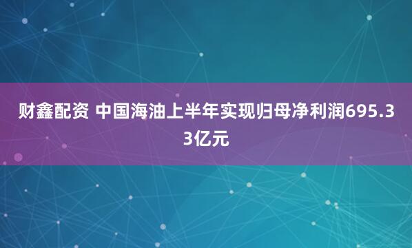 财鑫配资 中国海油上半年实现归母净利润695.33亿元
