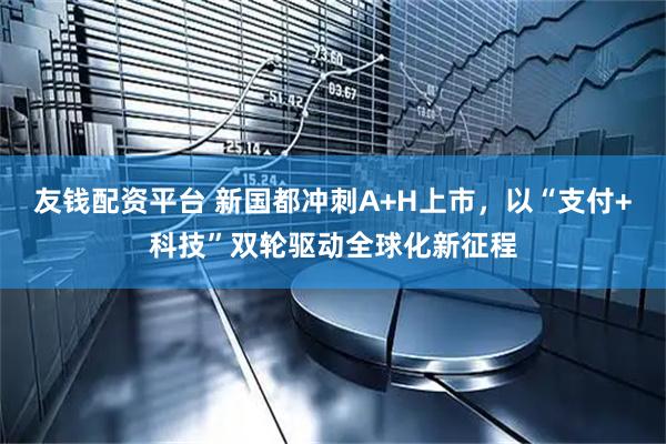 友钱配资平台 新国都冲刺A+H上市，以“支付+科技”双轮驱动全球化新征程