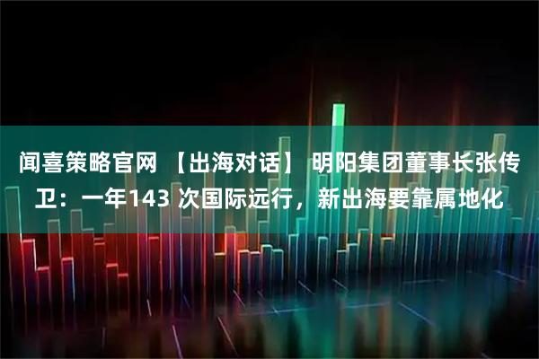 闻喜策略官网 【出海对话】 明阳集团董事长张传卫：一年143 次国际远行，新出海要靠属地化