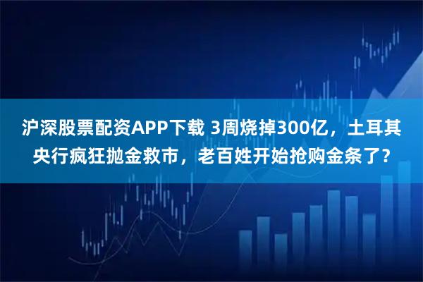 沪深股票配资APP下载 3周烧掉300亿，土耳其央行疯狂抛金救市，老百姓开始抢购金条了？